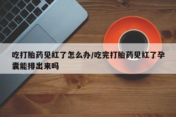 堕胎药货到付款吃打胎药见红了怎么办/吃完打胎药见红了孕囊能排出来吗