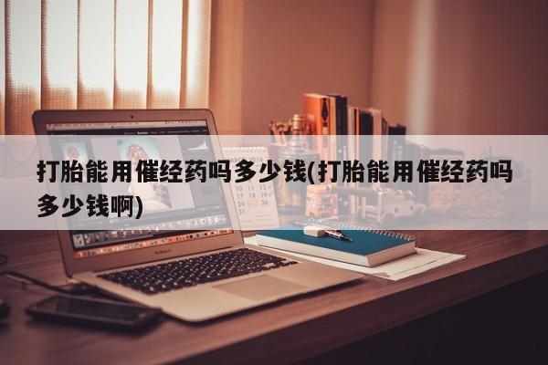 堕胎药货到付款打胎能用催经药吗多少钱(打胎能用催经药吗多少钱啊)