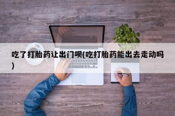 堕胎药货到付款吃了打胎药让出门呗(吃打胎药能出去走动吗)
