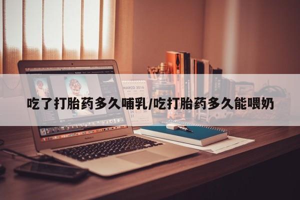 堕胎药货到付款吃了打胎药多久哺乳/吃打胎药多久能喂奶