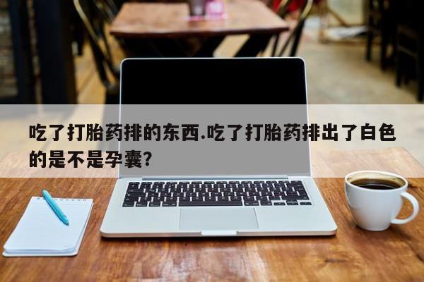堕胎药货到付款吃了打胎药排的东西.吃了打胎药排出了白色的是不是孕囊？