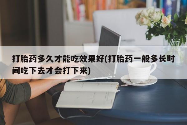 堕胎药货到付款打胎药多久才能吃效果好(打胎药一般多长时间吃下去才会打下来)