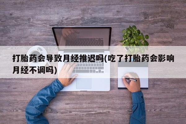 堕胎药货到付款打胎药会导致月经推迟吗(吃了打胎药会影响月经不调吗)