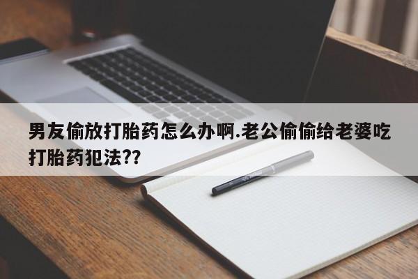 堕胎药货到付款男友偷放打胎药怎么办啊.老公偷偷给老婆吃打胎药犯法?？