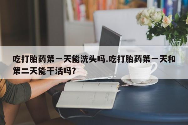 堕胎药货到付款吃打胎药第一天能洗头吗.吃打胎药第一天和第二天能干活吗？