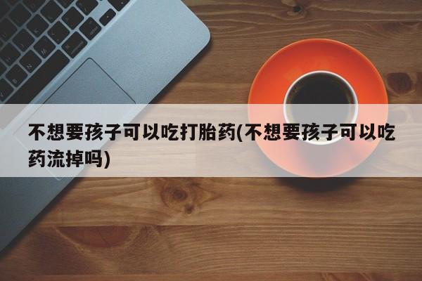堕胎药货到付款不想要孩子可以吃打胎药(不想要孩子可以吃药流掉吗)