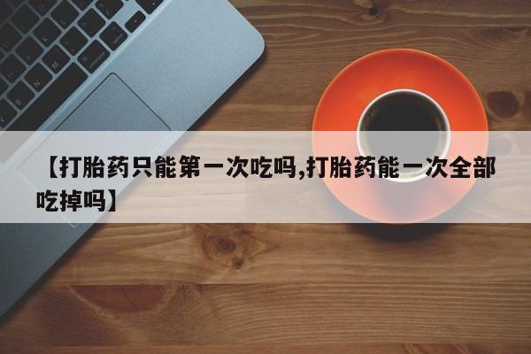 堕胎药货到付款【打胎药只能第一次吃吗,打胎药能一次全部吃掉吗】