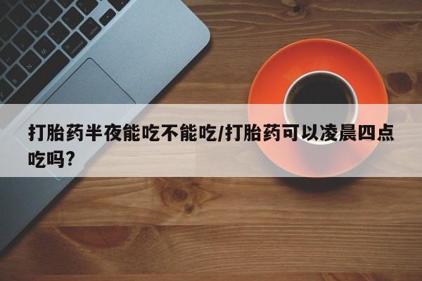 堕胎药货到付款打胎药半夜能吃不能吃/打胎药可以凌晨四点吃吗?