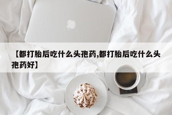 堕胎药货到付款【都打胎后吃什么头孢药,都打胎后吃什么头孢药好】