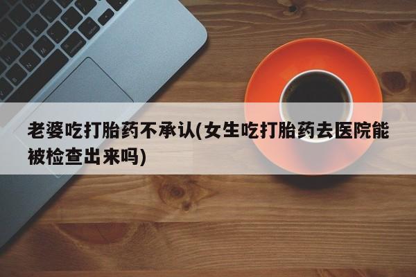 堕胎药货到付款老婆吃打胎药不承认(女生吃打胎药去医院能被检查出来吗)