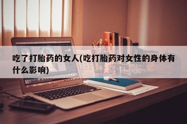 堕胎药货到付款吃了打胎药的女人(吃打胎药对女性的身体有什么影响)