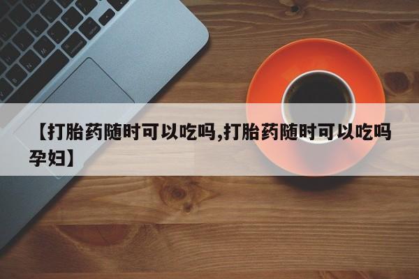 堕胎药货到付款【打胎药随时可以吃吗,打胎药随时可以吃吗孕妇】