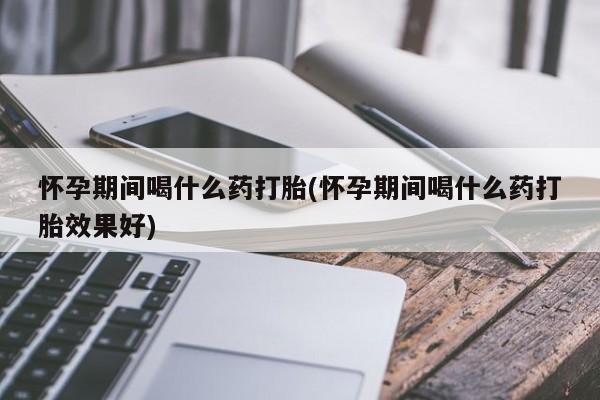 堕胎药货到付款怀孕期间喝什么药打胎(怀孕期间喝什么药打胎效果好)