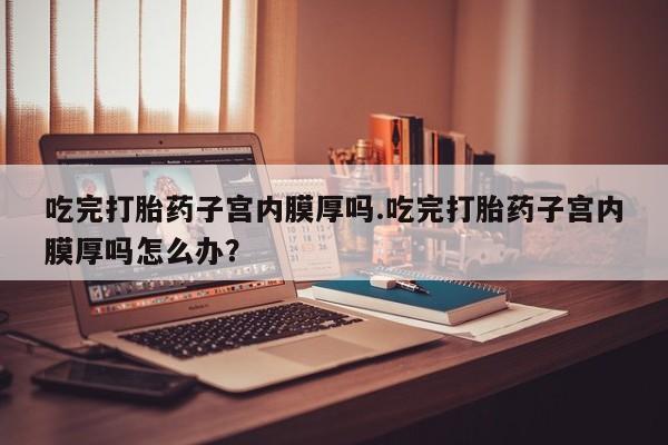 堕胎药货到付款吃完打胎药子宫内膜厚吗.吃完打胎药子宫内膜厚吗怎么办？