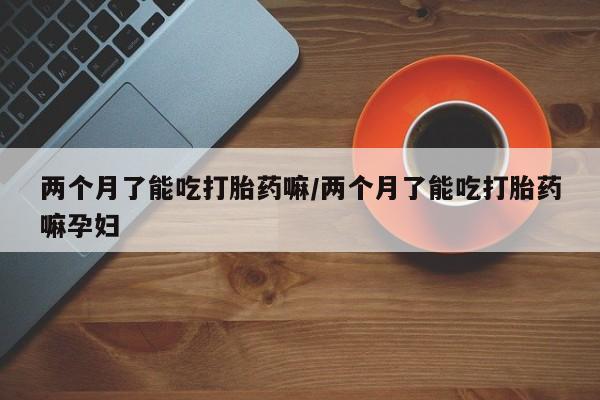 堕胎药货到付款两个月了能吃打胎药嘛/两个月了能吃打胎药嘛孕妇