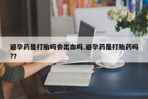 堕胎药货到付款避孕药是打胎吗会出血吗.避孕药是打胎药吗?？