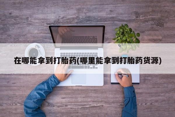 堕胎药货到付款在哪能拿到打胎药(哪里能拿到打胎药货源)