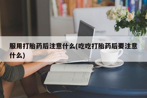堕胎药货到付款服用打胎药后注意什么(吃吃打胎药后要注意什么)