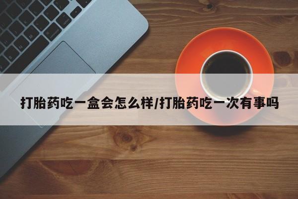 堕胎药货到付款打胎药吃一盒会怎么样/打胎药吃一次有事吗