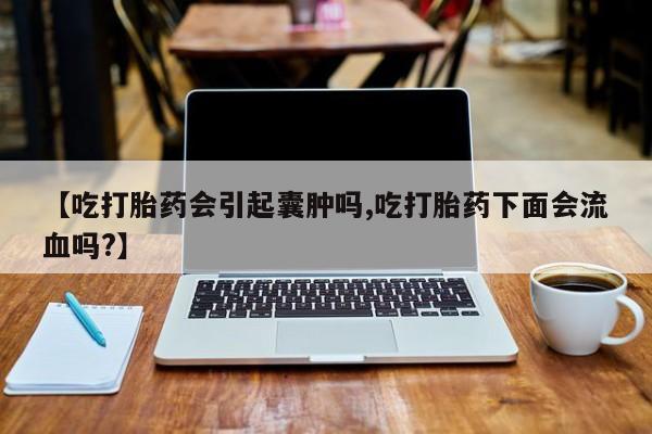 堕胎药货到付款【吃打胎药会引起囊肿吗,吃打胎药下面会流血吗?】