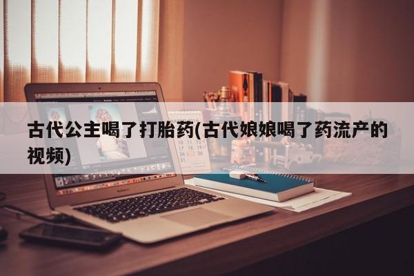 堕胎药货到付款古代公主喝了打胎药(古代娘娘喝了药流产的视频)