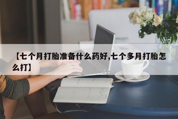 堕胎药货到付款【七个月打胎准备什么药好,七个多月打胎怎么打】