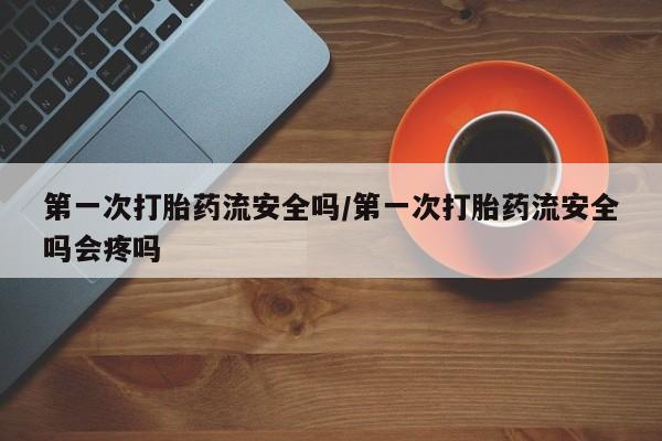 堕胎药货到付款第一次打胎药流安全吗/第一次打胎药流安全吗会疼吗
