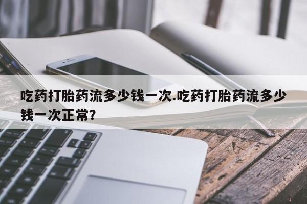 堕胎药货到付款吃药打胎药流多少钱一次.吃药打胎药流多少钱一次正常？
