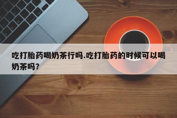 堕胎药货到付款吃打胎药喝奶茶行吗.吃打胎药的时候可以喝奶茶吗？