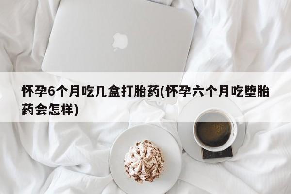 堕胎药货到付款怀孕6个月吃几盒打胎药(怀孕六个月吃堕胎药会怎样)