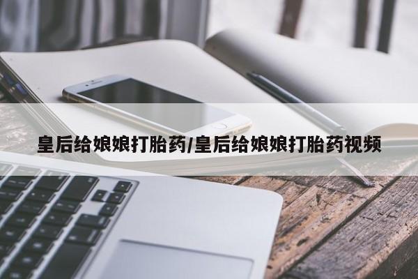 堕胎药货到付款皇后给娘娘打胎药/皇后给娘娘打胎药视频