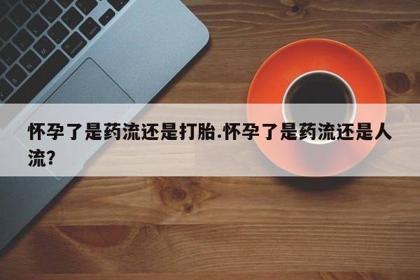 堕胎药货到付款怀孕了是药流还是打胎.怀孕了是药流还是人流？