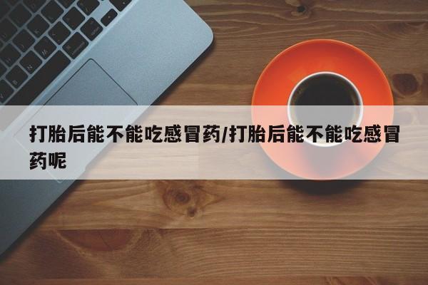 堕胎药货到付款打胎后能不能吃感冒药/打胎后能不能吃感冒药呢