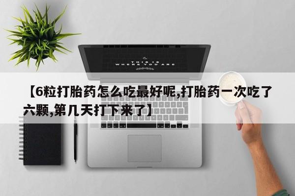 堕胎药货到付款【6粒打胎药怎么吃最好呢,打胎药一次吃了六颗,第几天打下来了】