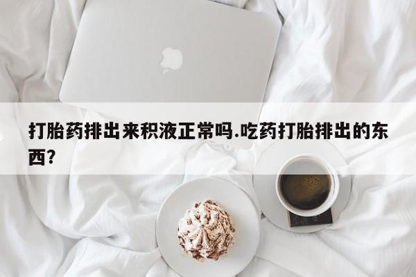 堕胎药货到付款打胎药排出来积液正常吗.吃药打胎排出的东西？