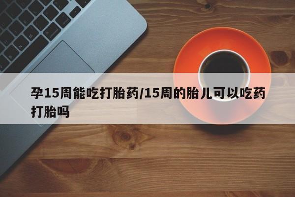 堕胎药货到付款孕15周能吃打胎药/15周的胎儿可以吃药打胎吗