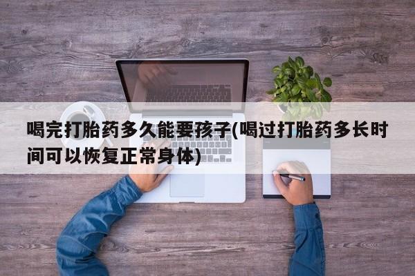 堕胎药货到付款喝完打胎药多久能要孩子(喝过打胎药多长时间可以恢复正常身体)