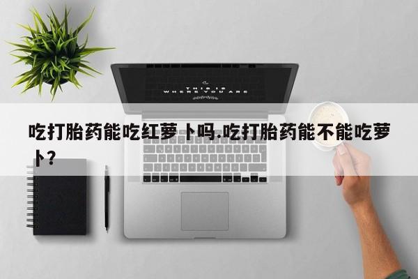 堕胎药货到付款吃打胎药能吃红萝卜吗.吃打胎药能不能吃萝卜？