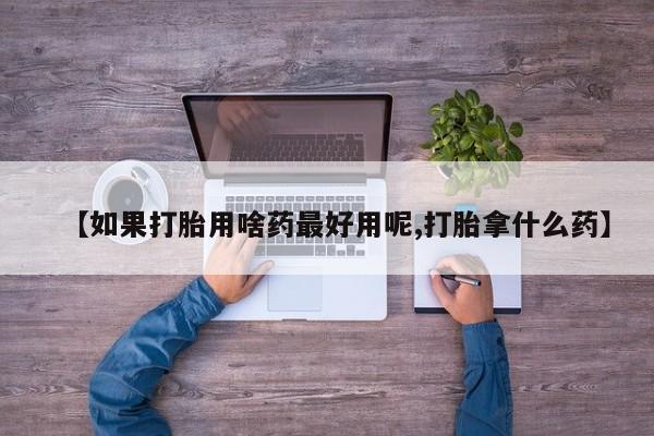 堕胎药货到付款【如果打胎用啥药最好用呢,打胎拿什么药】