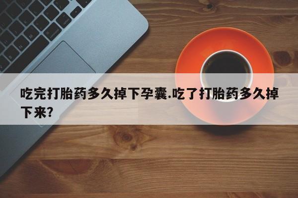 堕胎药货到付款吃完打胎药多久掉下孕囊.吃了打胎药多久掉下来？