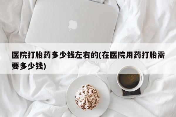 堕胎药货到付款医院打胎药多少钱左右的(在医院用药打胎需要多少钱)