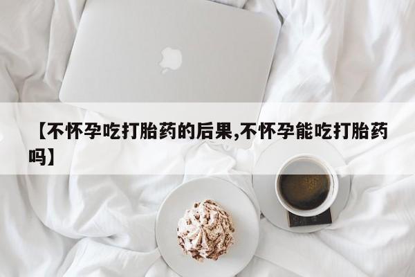 堕胎药货到付款【不怀孕吃打胎药的后果,不怀孕能吃打胎药吗】