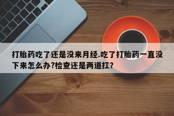 堕胎药货到付款打胎药吃了还是没来月经.吃了打胎药一直没下来怎么办?检查还是两道扛？