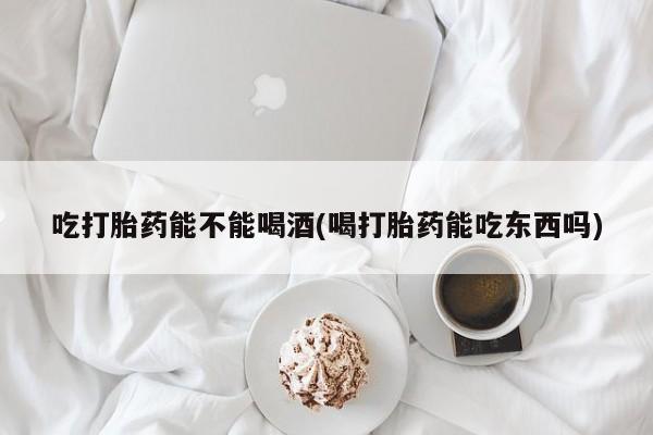 堕胎药货到付款吃打胎药能不能喝酒(喝打胎药能吃东西吗)