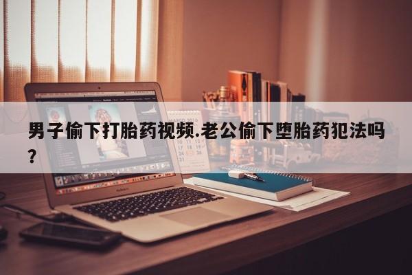 堕胎药货到付款男子偷下打胎药视频.老公偷下堕胎药犯法吗？