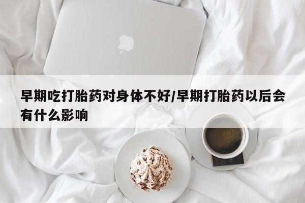 堕胎药货到付款早期吃打胎药对身体不好/早期打胎药以后会有什么影响