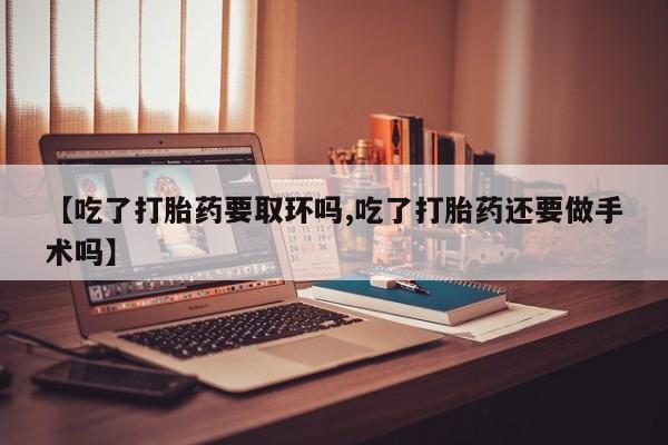 堕胎药货到付款【吃了打胎药要取环吗,吃了打胎药还要做手术吗】