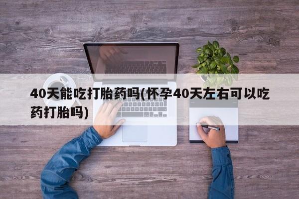堕胎药货到付款40天能吃打胎药吗(怀孕40天左右可以吃药打胎吗)