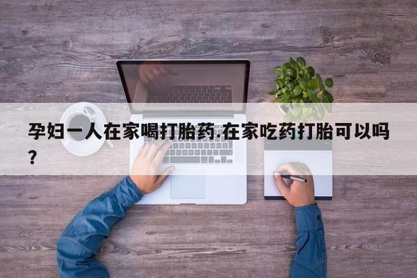 堕胎药货到付款孕妇一人在家喝打胎药.在家吃药打胎可以吗？