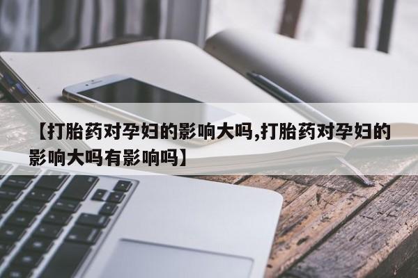 堕胎药货到付款【打胎药对孕妇的影响大吗,打胎药对孕妇的影响大吗有影响吗】